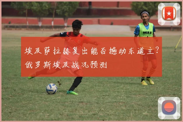 埃及萨拉赫复出能否撼动东道主？俄罗斯埃及战况预测