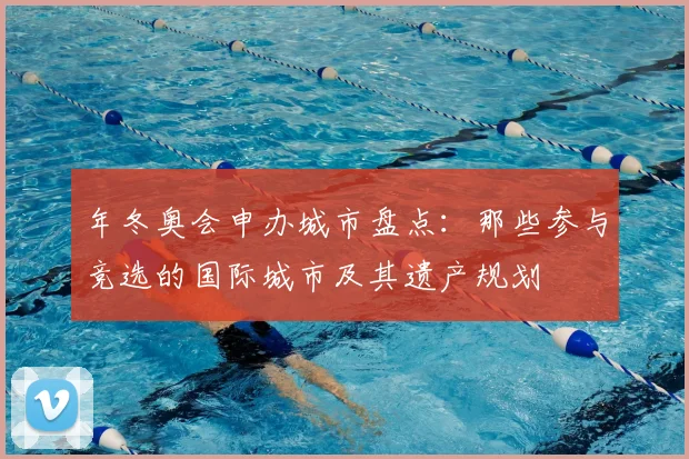 年冬奥会申办城市盘点：那些参与竞选的国际城市及其遗产规划