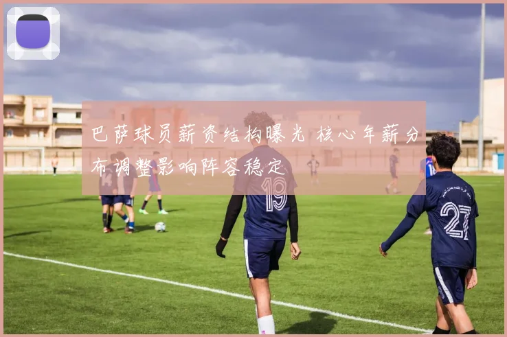 巴萨球员薪资结构曝光 核心年薪分布调整影响阵容稳定