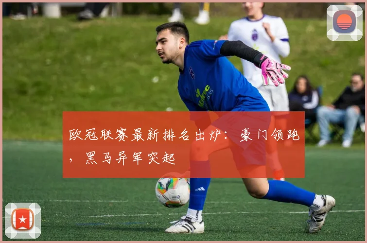 欧冠联赛最新排名出炉：豪门领跑，黑马异军突起