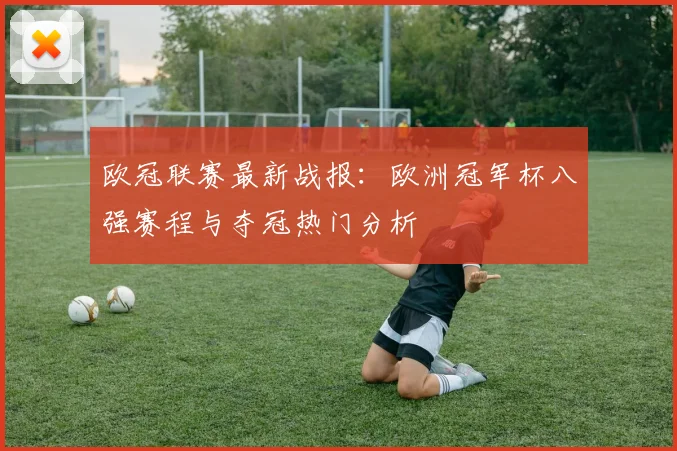 欧冠联赛最新战报：欧洲冠军杯八强赛程与夺冠热门分析