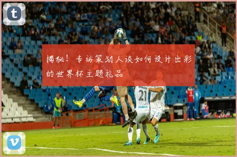 揭秘！专访策划人谈如何设计出彩的世界杯主题礼品