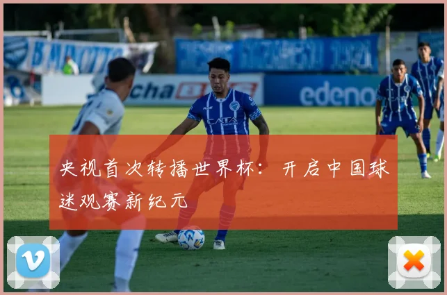 央视首次转播世界杯：开启中国球迷观赛新纪元