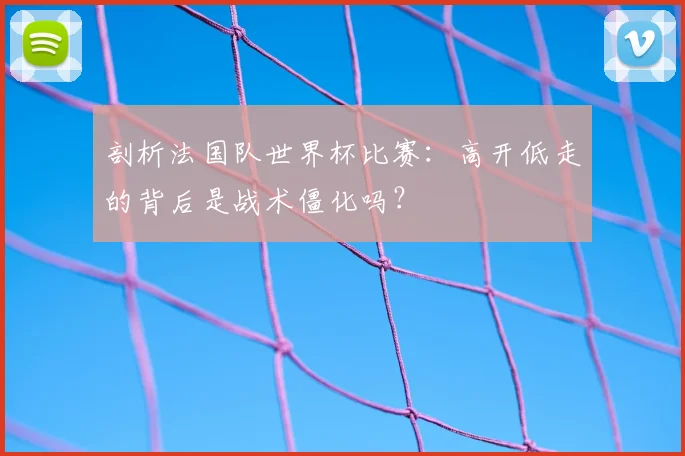 剖析法国队世界杯比赛:高开低走的背后是战术僵化吗?