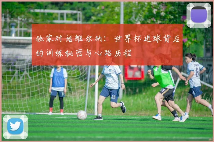 独家对话维尔纳:世界杯进球背后的训练秘密与心路历程