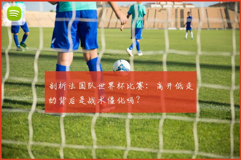 剖析法国队世界杯比赛:高开低走的背后是战术僵化吗?