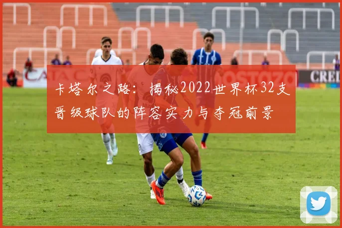 卡塔尔之路:揭秘2022世界杯32支晋级球队的阵容实力与夺冠前景