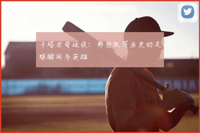 卡塔尔奇迹夜:那些改写历史的足球瞬间与英雄