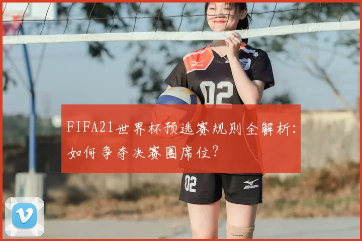 FIFA21世界杯预选赛规则全解析:如何争夺决赛圈席位?