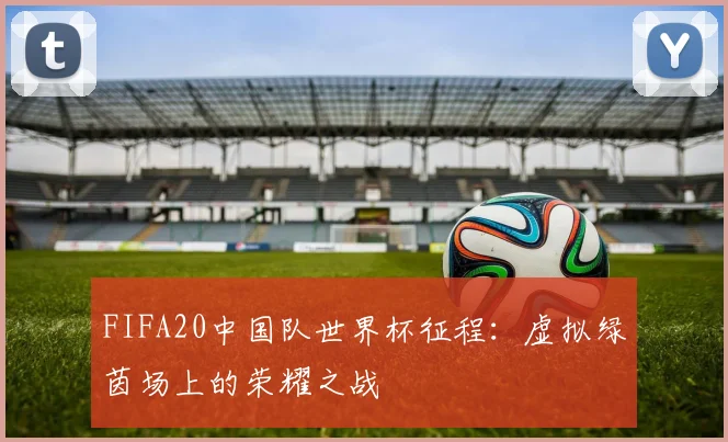 FIFA20中国队世界杯征程:虚拟绿茵场上的荣耀之战