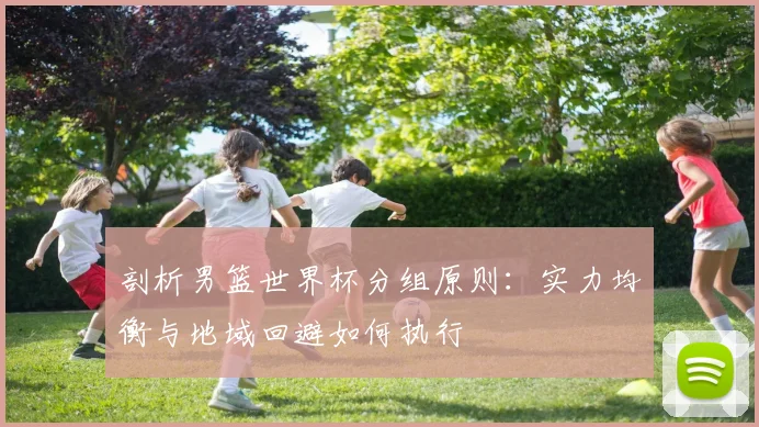 剖析男篮世界杯分组原则:实力均衡与地域回避如何执行