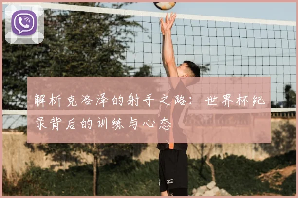 解析克洛泽的射手之路：世界杯纪录背后的训练与心态