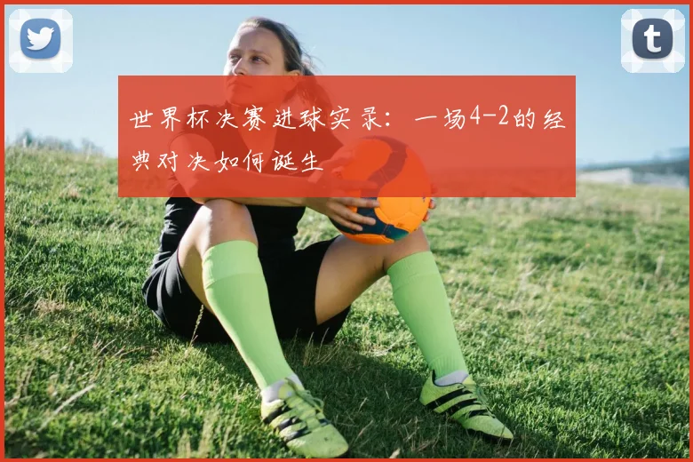 世界杯决赛进球实录:一场4-2的经典对决如何诞生