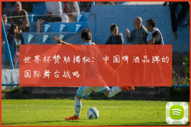 世界杯赞助揭秘：中国啤酒品牌的国际舞台战略